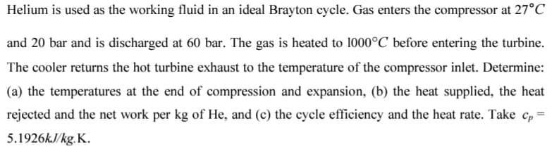 Helium is used as the working fluid in an ideal Brayton cycle. Gas enters the compressor at 27°C
and 20 bar and is discharged at 60 bar. The gas is heated to 1000°C before entering the turbine.
The cooler returns the hot turbine exhaust to the temperature of the compressor inlet. Determine:
(a) the temperatures at the end of compression and expansion, (b) the heat supplied, the heat
rejected and the net work per kg of He, and (c) the cycle efficiency and the heat rate. Take cp²
5.1926kJ/kg.K.
=