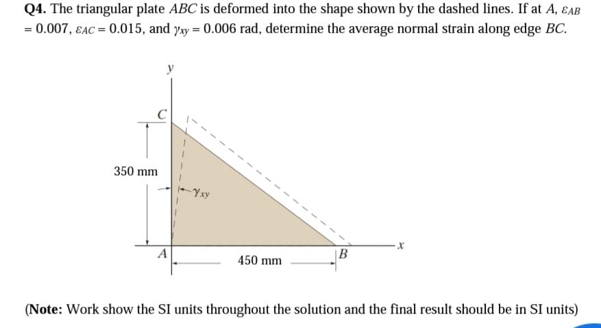 Q4. The triangular plate ABC is deformed into the shape shown by the dashed lines. If at A, EAB
= 0.007, EAC = 0.015, and xy = 0.006 rad, determine the average normal strain along edge BC.
350 mm
y
A
-Yxy
1
450 mm
1
B
X
(Note: Work show the SI units throughout the solution and the final result should be in SI units)