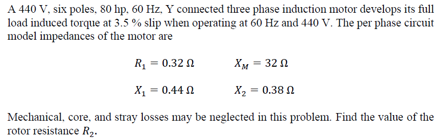 A 440 V, six poles, 80 hp, 60 Hz, Y connected three phase induction motor develops its full
load induced torque at 3.5 % slip when operating at 60 Hz and 440 V. The per phase circuit
model impedances of the motor are
R₁
= 0.32 Ω
XM = 320
Ω
X₁ = 0.44 02
X = 0.38 Ω
Mechanical, core, and stray losses may be neglected in this problem. Find the value of the
rotor resistance R₂.