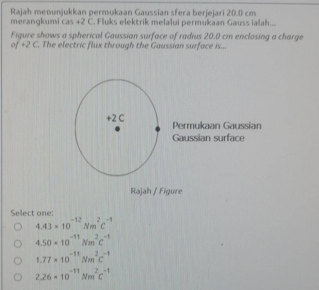 Rajah menunjukkan permukaan Gaussian sfera berjejari 20.0 cm
merangkumi cas +2 C. Fluks elektrik melalui permukaan Gauss ialah...
Figure shows a spherical Gaussian surface of radius 20.0 cm enclosing a charge
of +2 C. The electric flux through the Gaussian surface is..
+2 C
Permukaan Gaussian
Gaussian surface
Rajah/Figure
Select one:
4.43 x 10
-12
2-1
Nm C
-11
2-1
4.50 x 10
Wm C
2-1
Nm C
1.77 x 101
-11
2-1
2.26 x 10
Nm C
