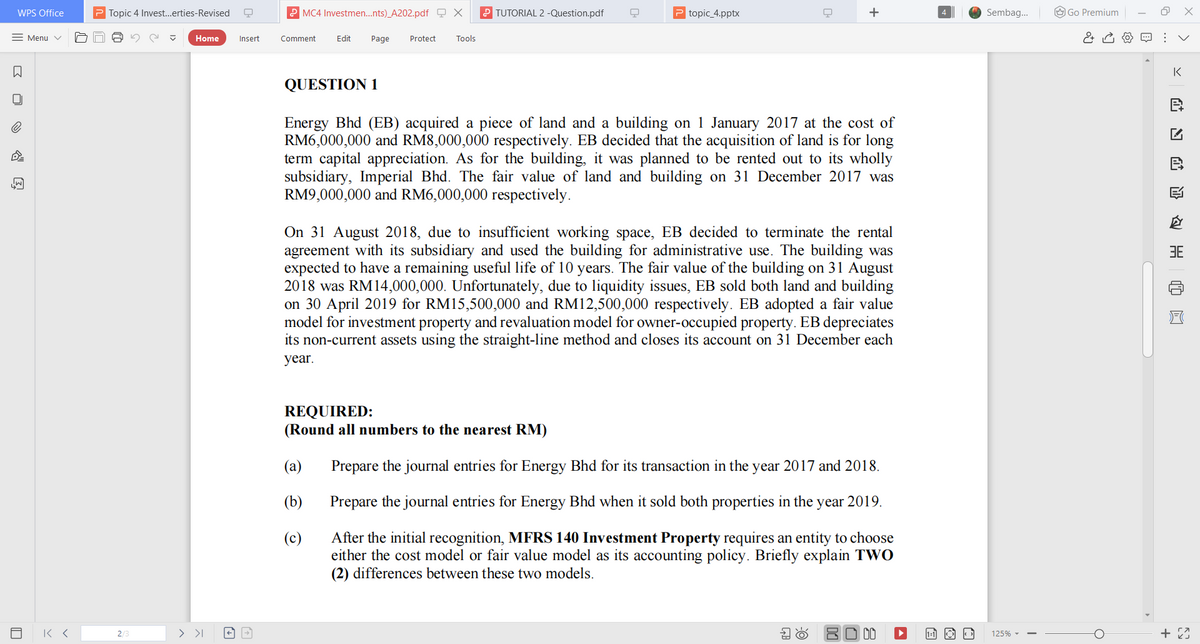 WPS Office
P Topic 4 Invest..erties-Revised
P MC4 Investmen.nts)_A202.pdf Q X
P TUTORIAL 2 -Question.pdf
P topic_4.pptx
+
Sembag.
O Go Premium
= Menu v
Home
Insert
Comment
Edit
Page
Protect
Tools
IK
QUESTION 1
Energy Bhd (EB) acquired a piece of land and a building on 1 January 2017 at the cost of
RM6,000,000 and RM8,000,000 respectively. EB decided that the acquisition of land is for long
term capital appreciation. As for the building, it was planned to be rented out to its wholly
subsidiary, Imperial Bhd. The fair value of land and building on 31 December 2017 was
RM9,000,000 and RM6,000,000 respectively.
On 31 August 2018, due to insufficient working space, EB decided to terminate the rental
agreement with its subsidiary and used the building for administrative use. The building was
expected to have a remaining useful life of 10 years. The fair value of the building on 31 August
2018 was RM14,000,000. Unfortunately, due to liquidity issues, EB sold both land and building
on 30 April 2019 for RM15,500,000 and RM12,500,000 respectively. EB adopted a fair value
model for investment property and revaluation model for owner-occupied property. EB depreciates
its non-current assets using the straight-line method and closes its account on 31 December each
3E
year.
REQUIRED:
(Round all numbers to the nearest RM)
(a)
Prepare the journal entries for Energy Bhd for its transaction in the year 2017 and 2018.
(b)
Prepare the journal entries for Energy Bhd when it sold both properties in the year 2019.
After the initial recognition, MFRS 140 Investment Property requires an entity to choose
either the cost model or fair value model as its accounting policy. Briefly explain TWO
(2) differences between these two models.
(c)
2/
> >I
80 00
125% -
>
