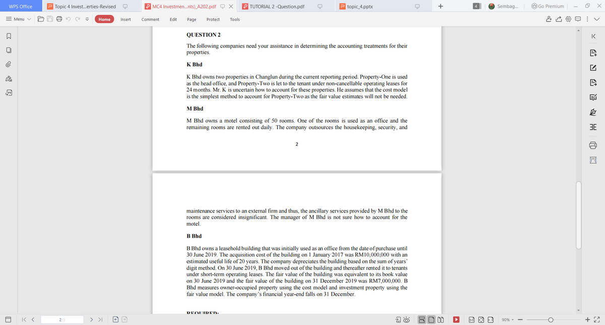 WPS Office
P Topic 4 Invest.erties-Revised
P MC4 Investmen.nts)_A202.pdf Q X
2 TUTORIAL 2 -Question.pdf
P topic_4.pptx
+
Sembag.
O Go Premium
= Menu v
Home
Insert
Comment
Edit
Page
Protect
Tools
QUESTION 2
IK
The following companies need your assistance in determining the accounting treatments for their
properties.
K Bhd
K Bhd owns two properties in Changlun during the current reporting period. Property-One is used
as the head office, and Property-Two is let to the tenant under non-cancellable operating leases for
24 months. Mr. K is uncertain how to account for these properties. He assumes that the cost model
is the simplest method to account for Property-Two as the fair value estimates will not be needed.
M Bhd
M Bhd owns a motel consisting of 50 rooms. One of the rooms is used as an office and the
remaining rooms are rented out daily. The company outsources the housekeeping, security, and
3E
2
maintenance services to an external firm and thus, the ancillary services provided by M Bhd to the
rooms are considered insignificant. The manager of M Bhd is not sure how to account for the
motel.
B Bhd
B Bhd owns a leasehold building that was initially used as an office from the date of purchase until
30 June 2019. The acquisition cost of the building on 1 January 2017 was RM10,000,000 with an
estimated useful life of 20 years. The company depreciates the building based on the sum of years'
digit method. On 30 June 2019, B Bhd moved out of the building and thereafter rented it to tenants
under short-term operating leases. The fair value of the building was equivalent to its book value
on 30 June 2019 and the fair value of the building on 31 December 2019 was RM7,000,000. B
Bhd measures owner-occupied property using the cost model and investment property using the
fair value model. The company's financial year-end falls on 31 December.
DEOUIDED:
> >I
8O 00
90% -
>
