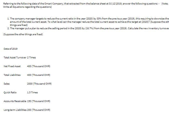 Referring to the following data of the Omani Company, that extracted from the balance sheet at 31 12 2019, answer the following questions: - (Note;
Write all Equations regarding the questions)
1. The company manager targets to reduce the current ratio in the year (2020) by 33% from the previous year (2019), this requiring to downsize the
amount of the total current asset. To what level can the manager reduce the total current asset to achieve this target at (2020)? (Suppose the oth
things are fixed)
2. The manager put a plan to reduce the selling period in the (2020) by (16.7%) from the previous year (2019). Calculate the newinventory tumover
(Suppose the other things are fixed)
Data of 2019
Total Asset Turnover 2 Times
Net Fixed Asset
400 (Thousand OMR)
Total Liabilities
400 (Thousand OMR)
Sales
2000 (Thousand OMR)
Quick Ratio
1.5 Times
Accounts Receivable 150 (Thousand OMR)
Long-term Liabilities 200 (Thousand OMR)
