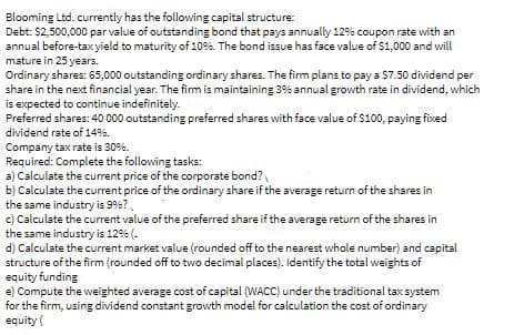 Blooming Ltd. currently has the following capital structure:
Debt: $2,500,000 par value of outstanding bond that pays annually 12% coupon rate with an
annual before-taxyield to maturity of 10%. The bond issue has face value of S1,000 and will
mature in 25 years.
Ordinary shares: 65,000 outstanding ordinary shares. The firm plans to pay a S7.50 dividend per
share in the next financial year. The firm is maintaining 3% annual growth rate in dividend, which
is expected to continue indefinitely.
Preferred shares: 40 000 outstanding preferred shares with face value of $100, paying fixed
dividend rate of 14%.
Company tax rate is 30%.
Required: Complete the following tasks:
a) Calculate the current price of the corporste bond?
b) Calculate the current price of the ordinary share if the average return of the shares in
the same industry is 9%?,
c) Calculate the current value of the preferred share if the average return of the shares in
the same industry is 12% (.
d) Calculate the current market value (rounded off to the nearest whole number) and capital
structure of the firm (rounded off to two decimal places). Identify the total weights of
equity funding
e) Compute the weighted average cost of capital (WACC) under the traditional tax system
for the firm, using dividend constant growth model for calculation the cost of ordinary
equity (
