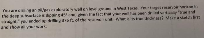 You are drilling an oil/gas exploratory well on level ground in West Texas. Your target reservoir horizon in
the deep subsurface is dipping 45° and, given the fact that your well has been drilled vertically "true and
straight," you ended up drilling 375 ft. of the reservoir unit. What is its true thickness? Make a sketch first
and show all your work.
