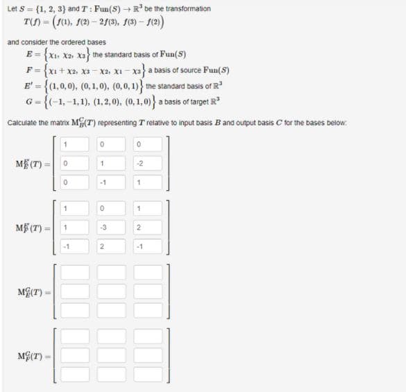 Let s = {1, 2, 3} and T : Fun(S) +R' be the transformation
T) = (10), se) – 2/), (9) – (2)
and consider the ordered bases
E = {X1. X2, xa the standard basis of Fun(S)
F = {x1 + x2, xa - xa, xI - xa) a basis of source Fun(S)
E' = {(1,0,0), (0,1,0), (0,0,1)} the standard basis of R
G = {(-1,-1,1), (1,2,0). (0,1,0)} a basis of target IR
%3D
Calculate the matrix M(T) representing T relative to input basis Band output basis C for the bases below:
ME (T)
-2
1.
-1
1
ME (T)
-3
2
2
-1
MG(T) -
MG(T) =
