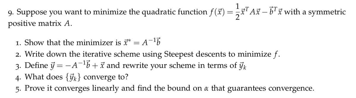 9. Suppose you want to minimize the quadratic function f(ã) =
1
IT Ax – b'i with a symmetric
positive matrix A.
1. Show that the minimizer is ** = A-
2. Write down the iterative scheme using Steepest descents to minimize f.
3. Define j = -A-b+x and rewrite your scheme in terms of jk
4. What does {ỹk} converge to?
%3D
5. Prove it converges linearly and find the bound on a that guarantees convergence.
