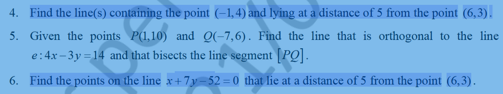 4. Find the line(s) containing the point (–1,4) and lying at a distance of 5 from the point (6,3).
5. Given the points P(1,10) and Q(-7,6). Find the line that is orthogonal to the line
e:4x – 3y = 14 and that bisects the line segment |PQ|.
6. Find the points on the line x+7y-52= 0 that lie at a distance of 5 from the point (6,3).
