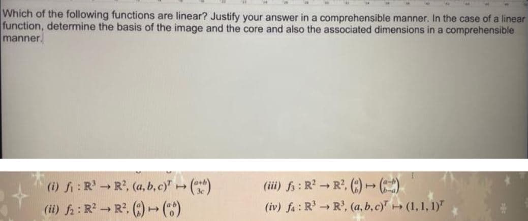 Which of the following functions are linear? Justify your answer in a comprehensible manner. In the case of a linear
function, determine the basis of the image and the core and also the associated dimensions in a comprehensible
manner.
(i) fi: R R, (a, b,c)"()
(ii) fa : R - R. (:) )
(ii) f; : R → R', (:) )
(iv) fa : R → R', (a, b,c) (1,1, 1)"
