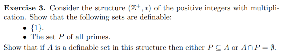 Exercise 3. Consider the structure (Z+, *) of the positive integers with multipli-
cation. Show that the following sets are definable:
{1}.
• The set P of all primes.
Show that if A is a definable set in this structure then either P C A or ANP= Ø.
