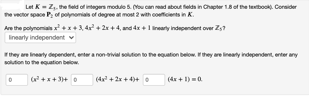 Let K = Z5, the field of integers modulo 5. (You can read about fields in Chapter 1.8 of the textbook). Consider
the vector space P2 of polynomials of degree at most 2 with coefficients in K.
Are the polynomials x + x + 3, 4x² + 2x + 4, and 4x + 1 linearly independent over Z5?
linearly independent v
If they are linearly dependent, enter a non-trivial solution to the equation below. If they are linearly independent, enter any
solution to the equation below.
(х2 + х + 3)+ о
(4x2 + 2x + 4)+ 0
(4х + 1) — 0.
