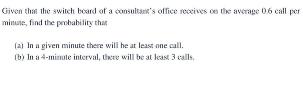 Given that the switch board of a consultant's office receives on the average 0.6 call per
minute, find the probability that
(a) In a given minute there will be at least one call.
(b) In a 4-minute interval, there will be at least 3 calls.