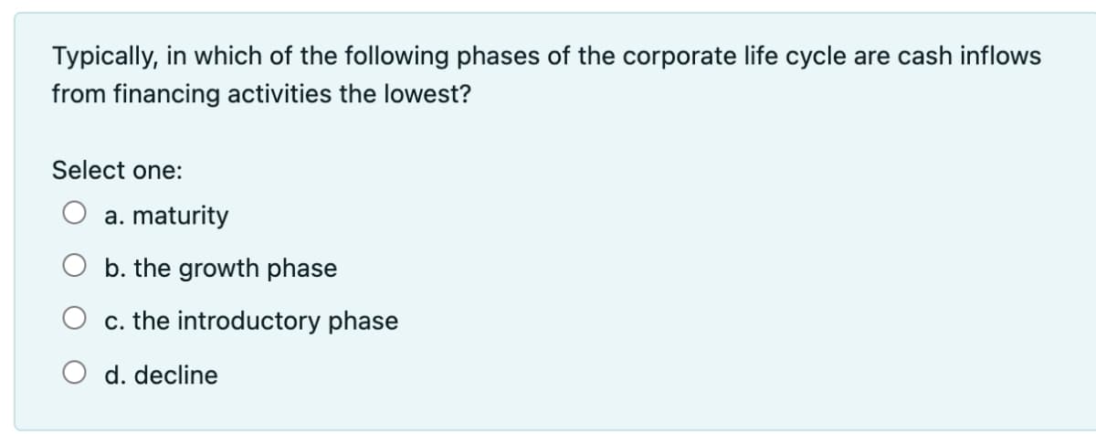 Typically, in which of the following phases of the corporate life cycle are cash inflows
from financing activities the lowest?
Select one:
a. maturity
O b. the growth phase
c. the introductory phase
d. decline
