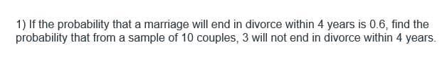 1) If the probability that a marriage will end in divorce within 4 years is 0.6, find the
probability that from a sample of 10 couples, 3 will not end in divorce within 4 years.