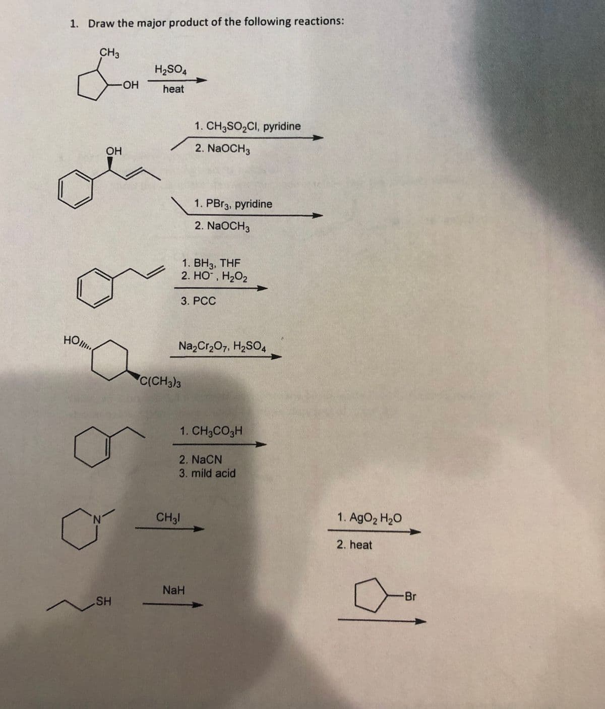 1. Draw the major product of the following reactions:
CH3
H2SO4
HO.
heat
1. CH3SO2CI, pyridine
OH
2. NaOCH3
1. PBr3, pyridine
2. NaOCH3
1. ВНз, THF
2. HO, H2O2
3. PCC
HOlu
Na,Cr,07, H2SO4
C(CH3)3
1. CH3CO3H
2. NaCN
3. mild acid
N.
CH31
1. AgO2 H2O
2. heat
NaH
Br
SH
