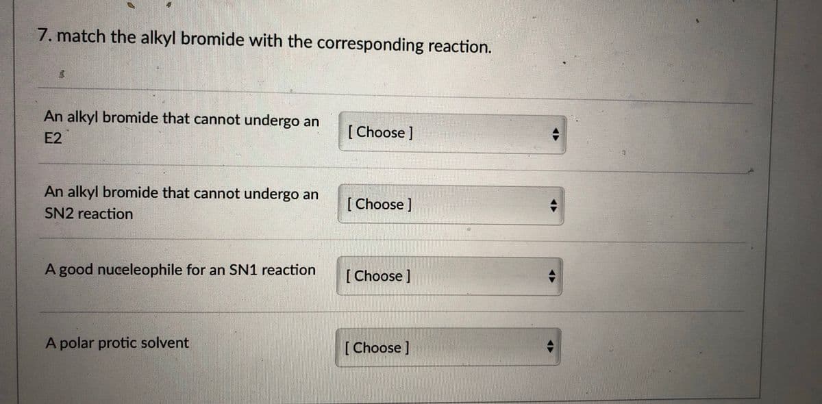 7. match the alkyl bromide with the corresponding reaction.
An alkyl bromide that cannot undergo an
[Choose]
E2
An alkyl bromide that cannot undergo an
[ Choose )
SN2 reaction
A good nuceleophile for an SN1 reaction
[ Choose ]
A polar protic solvent
[Choose]
