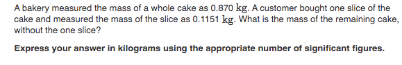 A bakery measured the mass of a whole cake as 0.870 kg. A customer bought one slice of the
cake and measured the mass of the slice as 0.1151 kg. What is the mass of the remaining cake
without the one slice?
Express your answer in kilograms using the appropriate number of significant figures.
