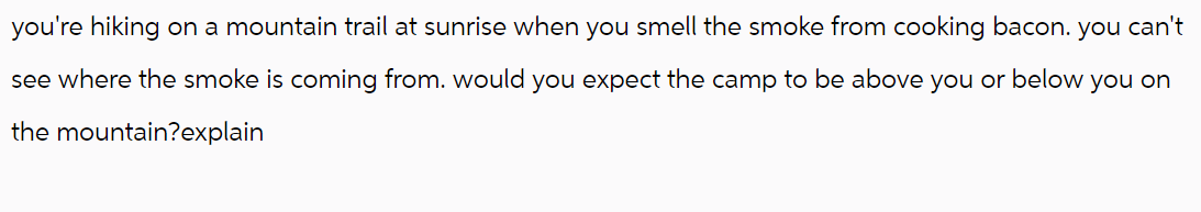 you're hiking on a mountain trail at sunrise when you smell the smoke from cooking bacon. you can't
see where the smoke is coming from. would you expect the camp to be above you or below you on
the mountain?explain