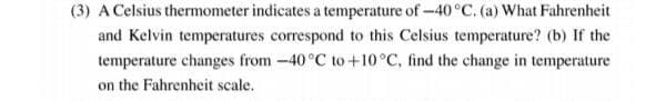 (3) A Celsius thermometer indicates a temperature of-40°C. (a) What Fahrenheit
and Kelvin temperatures correspond to this Celsius temperature? (b) If the
temperature changes from-40°C to+10°C, find the change in temperature
on the Fahrenheit scale.
