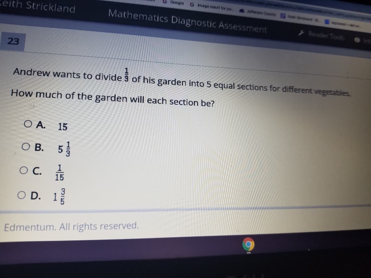 G Google
G mage resuit for po.
ffern County d
eith Strickland
Mathematics Diagnostic Assessment
Reade Tooks
23
Andrew wants to divide 3 of his garden into 5 equal sections for different vegetables
How much of the garden will each section be?
O A. 15
O B.
OC.
15
3
O D. 1
Edmentum. All rights reserved.
