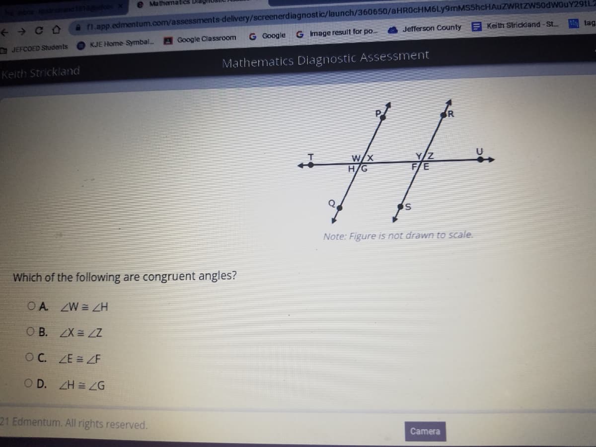 O Mathematics Diagi
a n.app.edmentum.com/assessments-delivery/screenerdiagnostic/launch/360650/aHR0cHM6Ly9mMS5hcHAuZWRIZW50dWOuY29tL2
G Image result for po.
+ + C O
Jefferson County E Keith Strickland-St.
tag
Google Classroom
G Google
JEFCOED Students
KJE Home Symbal..
Mathematics Diagnostic Assessment
Keith Strickland
W/X
H/G
Y/Z
FE
Note: Figure is not drawn to scale.
Which of the following are congruent angles?
OA ZW ZH
O B. ZX = LZ
OC. ZE = ZE
O D. ZH = G
21 Edmentum. All rights reserved.
Camera
