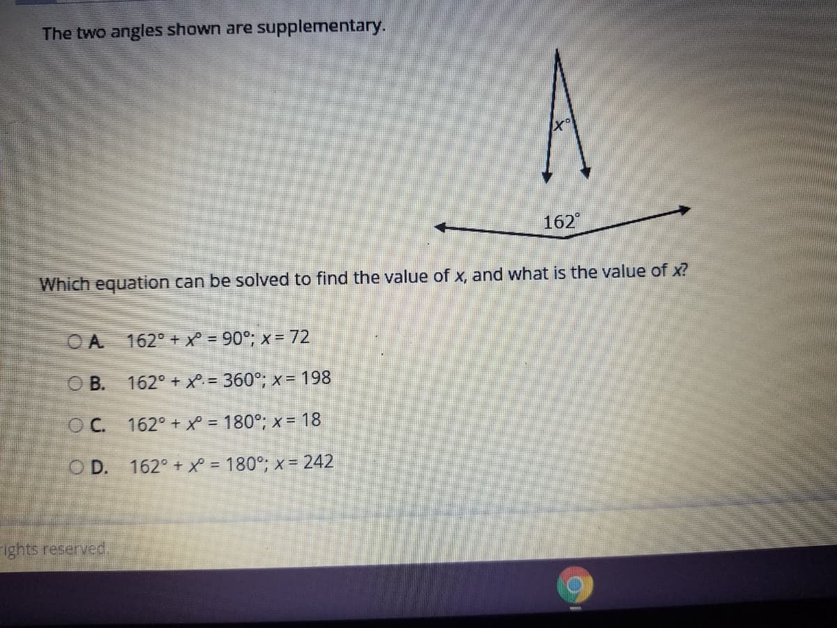 The two angles shown are supplementary.
162
Which equation can be solved to find the value of x, and what is the value of x?
OA 162° + X = 90°; x = 72
O B. 162° + X = 360°; x = 198
OC. 162° + X = 180°; x = 18
O D. 162° + X = 180°; x = 242
Ights reserved.
