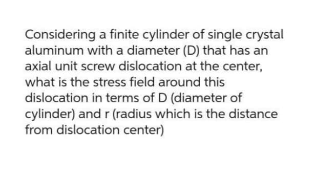 Considering a finite cylinder of single crystal
aluminum with a diameter (D) that has an
axial unit screw dislocation at the center,
what is the stress field around this
dislocation in terms of D (diameter of
cylinder) and r (radius which is the distance
from dislocation center)
