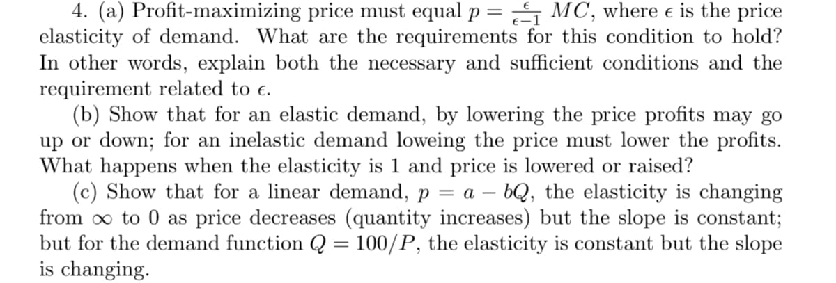 4. (a) Profit-maximizing price must equal p = S MC, where e is the price
elasticity of demand. What are the requirements for this condition to hold?
In other words, explain both the necessary and sufficient conditions and the
requirement related to e.
(b) Show that for an elastic demand, by lowering the price profits may go
up or down; for an inelastic demand loweing the price must lower the profits.
What happens when the elasticity is 1 and price is lowered or raised?
(c) Show that for a linear demand, p = a – bQ, the elasticity is changing
from o to 0 as price decreases (quantity increases) but the slope is constant;
but for the demand function Q = 100/P, the elasticity is constant but the slope
is changing.
