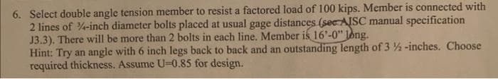 6. Select double angle tension member to resist a factored load of 100 kips. Member is connected with
2 lines of -inch diameter bolts placed at usual gage distances (see AISC manual specification
J3.3). There will be more than 2 bolts in each line. Member is 16'-0" long.
Hint: Try an angle with 6 inch legs back to back and an outstanding length of 3 -inches. Choose
required thickness. Assume U=0.85 for design.
