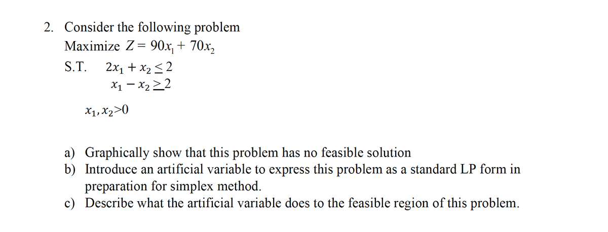 2. Consider the following problem
Maximize Z= 90x, + 70x,
S.T.
2x1 + x2 < 2
X1 – X2>2
X1, X2>0
a) Graphically show that this problem has no feasible solution
b) Introduce an artificial variable to express this problem as a standard LP form in
preparation for simplex method.
c) Describe what the artificial variable does to the feasible region of this problem.
