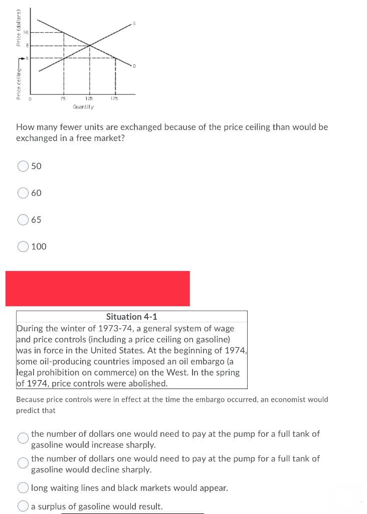75
125
175
Quantity
How many fewer units are exchanged because of the price ceiling than would be
exchanged in a free market?
50
60
65
100
Situation 4-1
During the winter of 1973-74, a general system of wage
and price controls (including a price ceiling on gasoline)
was in force in the United States. At the beginning of 1974,
some oil-producing countries imposed an oil embargo (a
legal prohibition on commerce) on the West. In the spring
of 1974, price controls were abolished.
Because price controls were in effect at the time the embargo occurred, an economist would
predict that
the number of dollars one would need to pay at the pump for a full tank of
gasoline would increase sharply.
the number of dollars one would need to pay at the pump for a full tank of
gasoline would decline sharply.
long waiting lines and black markets would appear.
a surplus of gasoline would result.
Price ceiling
Price (dollars)
