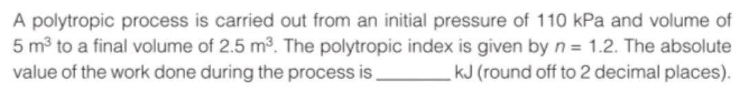 A polytropic process is carried out from an initial pressure of 110 kPa and volume of
5 mở to a final volume of 2.5 m3. The polytropic index is given by n = 1.2. The absolute
value of the work done during the process is
kJ (round off to 2 decimal places).
