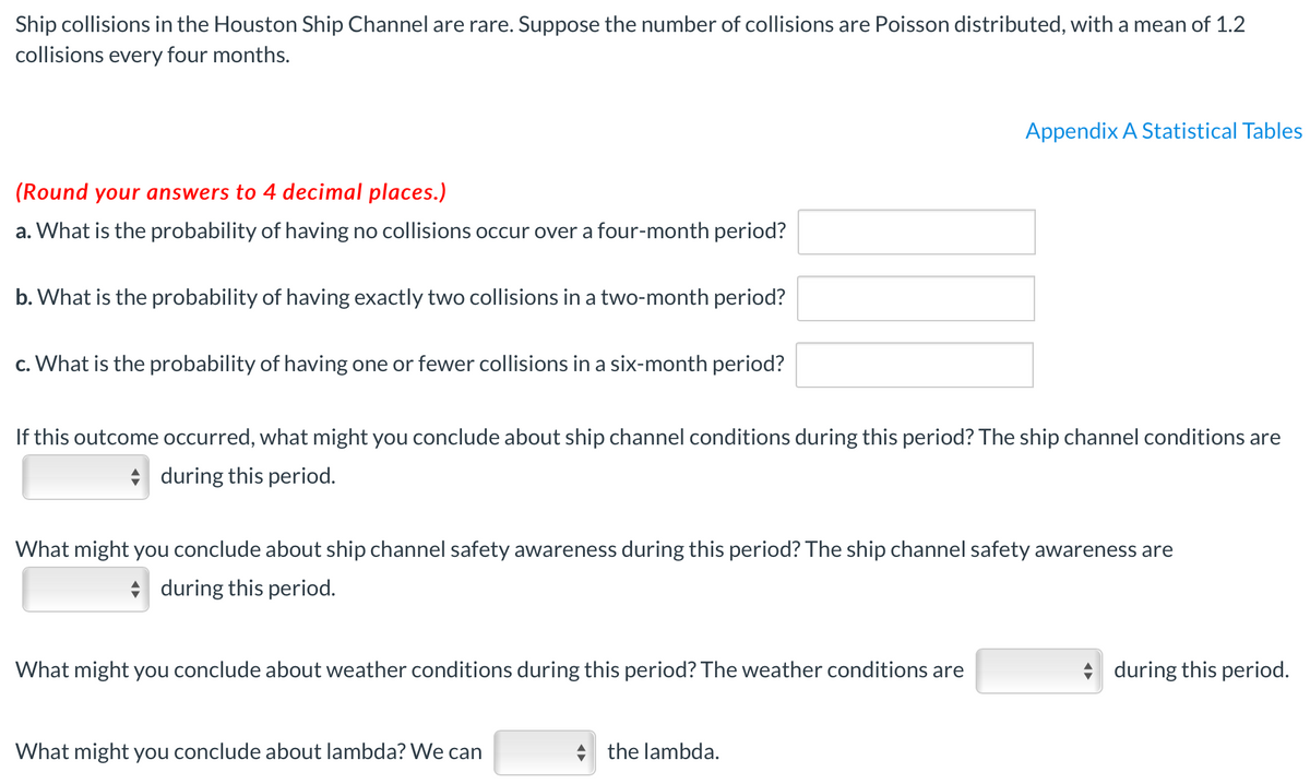 Ship collisions in the Houston Ship Channel are rare. Suppose the number of collisions are Poisson distributed, with a mean of 1.2
collisions every four months.
Appendix A Statistical Tables
(Round your answers to 4 decimal places.)
a. What is the probability of having no collisions occur over a four-month period?
b. What is the probability of having exactly two collisions in a two-month period?
c. What is the probability of having one or fewer collisions in a six-month period?
If this outcome occurred, what might you conclude about ship channel conditions during this period? The ship channel conditions are
* during this period.
What might you conclude about ship channel safety awareness during this period? The ship channel safety awareness are
* during this period.
What might you conclude about weather conditions during this period? The weather conditions are
during this period.
What might you conclude about lambda? We can
+ the lambda.
