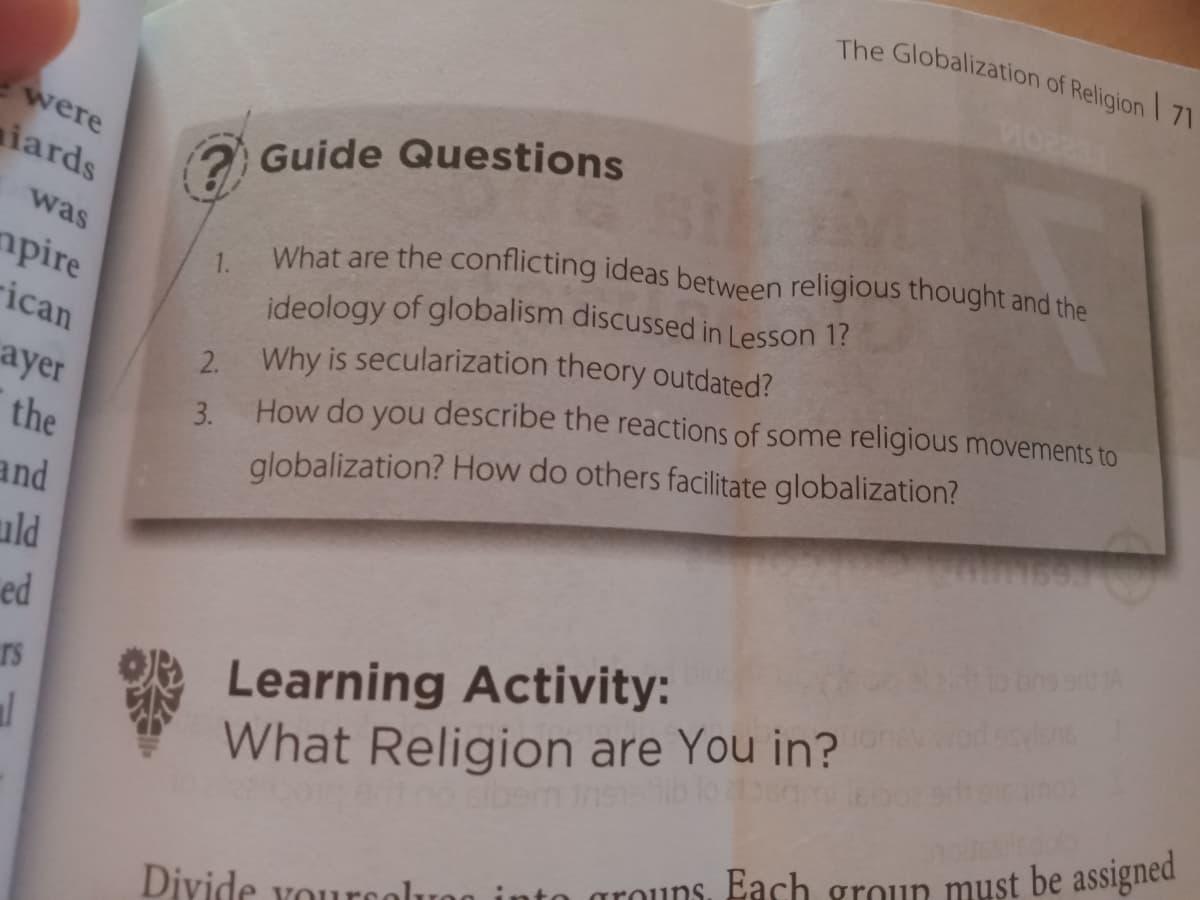 The Globalization of Religion 71
were
iards
Guide Questions
What are the conflicting ideas between religious thought and the
ideology of globalism discussed in Lesson 1?
Why is secularization theory outdated?
was
mpire
1.
rican
2.
ayer
How do you describe the reactions of some religious movements to
3.
the
globalization? How do others facilitate globalization?
and
uld
ed
O Learning Activity:
What Religion are You in?
rs
sibem Ins
grouns. Each group must be assigned
Divide yourcoli
