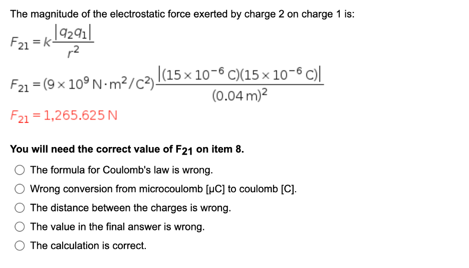 The magnitude of the electrostatic force exerted by charge 2 on charge 1 is:
|9291|
F21 = k-
F21 = (9 x 10° N-m²/C3)(15 × 10-6 C)(15× 10-6 C)|
(0.04 m)2
F21 = 1,265.625 N
You will need the correct value of F21 on item 8.
The formula for Coulomb's law is wrong.
Wrong conversion from microcoulomb [µC] to coulomb [C].
The distance between the charges is wrong.
The value in the final answer is wrong.
O The calculation is correct.
