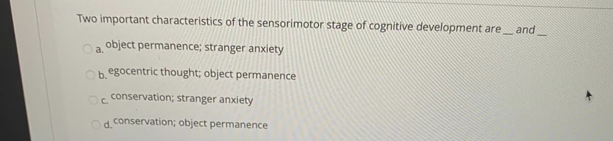 Two important characteristics of the sensorimotor stage of cognitive development are
and
object permanence; stranger anxiety
a.
Ob egocentric thought; object permanence
conservation; stranger anxiety
Oc.
Od conservation; object permanence
