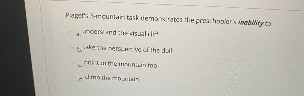 Piaget's 3-mountain task demonstrates the preschooler's inability to
understand the visual cliff
a.
Oh take the perspective of the doll
point to the mountain top
С.
climb the mountain
O d.
