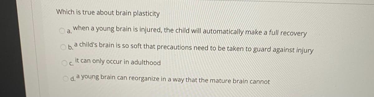 Which is true about brain plasticity
when a young brain is injured, the child will automatically make a full recovery
a.
ha child's brain is so soft that precautions need to be taken to guard against injury
O it can only occur in adulthood
C.
Od a young brain can reorganize in a way that the mature brain cannot
