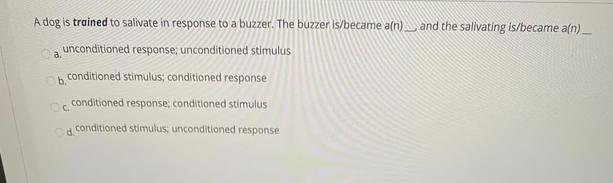 A dog is trained to salivate in response to a buzzer. The buzzer is/became a(n) and the salivating is/became a(n)_
unconditioned response; unconditioned stimulus
a.
conditioned stimulus; conditioned response
Ob.
conditioned response; conditioned stimulus
Oc.
conditioned stimulus; unconditioned response
Od.
