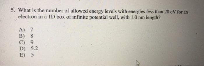 5. What is the number of allowed energy levels with energies less than 20 eV for an
electron in a 1D box of infinite potential well, with 1.0 nm length?
A) 7
В) 8
С) 9
D) 5.2
E) 5
