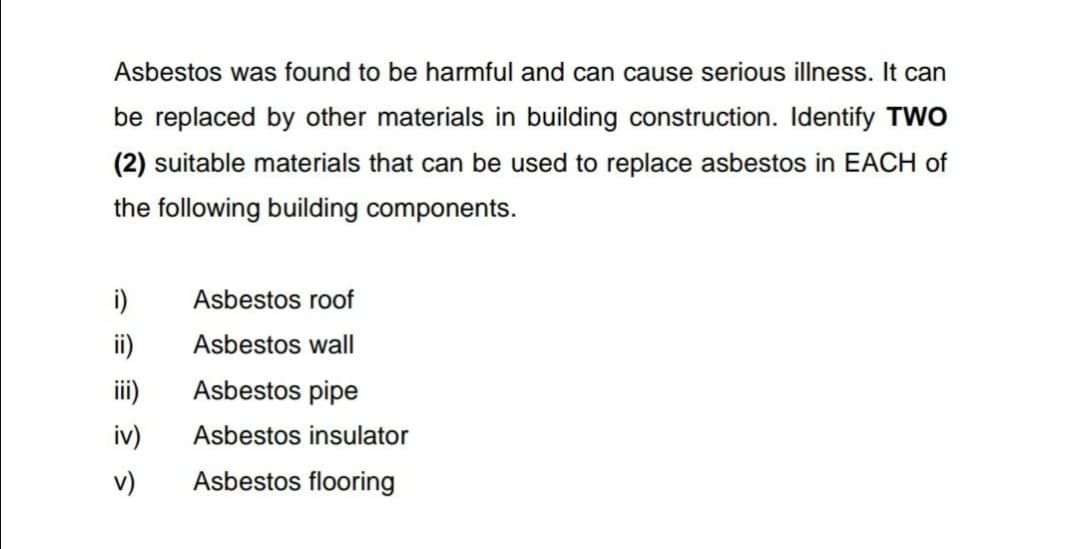 Asbestos was found to be harmful and can cause serious illness. It can
be replaced by other materials in building construction. Identify TWO
(2) suitable materials that can be used to replace asbestos in EACH of
the following building components.
i)
Asbestos roof
ii)
Asbestos wall
iii)
Asbestos pipe
iv)
Asbestos insulator
v)
Asbestos flooring
