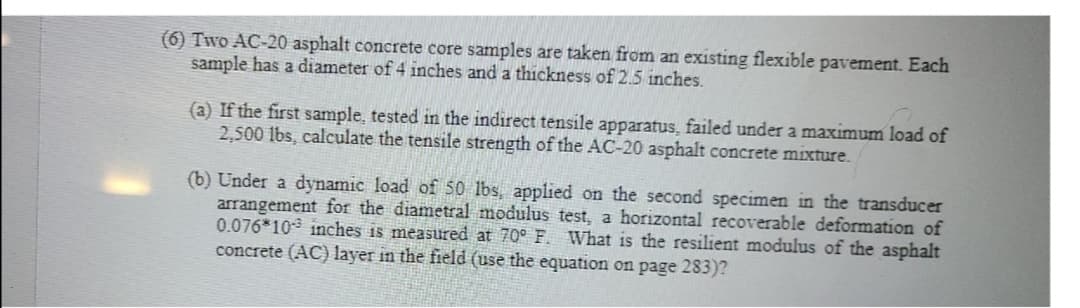 (6) Two AC-20 asphalt concrete core samples are taken from an existing flexible pavement. Each
sample has a diameter of 4 inches and a thickness of 2.5 inches.
(a) If the first sample, tested in the indirect tensile apparatus, failed under a maximum load of
2,500 lbs, calculate the tensile strength of the AC-20 asphalt concrete mixture.
(b) Under a dynamic load of 50 lbs, applied on the second specimen in the transducer
arrangement for the diametral modulus test, a horizontal recoverable deformation of
0.076*10 inches is measured at 70° F. What is the resilient modulus of the asphalt
concrete (AC) layer in the field (use the equation on page 283)?
