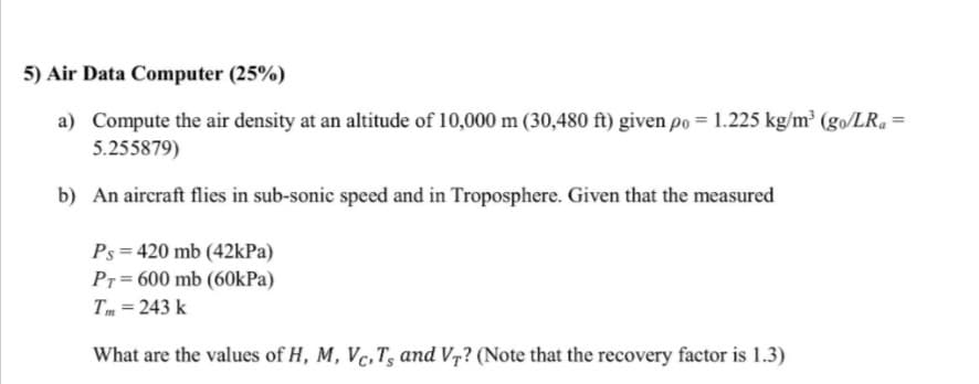 5) Air Data Computer (25%)
a) Compute the air density at an altitude of 10,000 m (30,480 ft) given po = 1.225 kg/m² (go/LR, =
5.255879)
b) An aircraft flies in sub-sonic speed and in Troposphere. Given that the measured
Ps = 420 mb (42kPa)
Pr = 600 mb (60kPa)
Tm = 243 k
What are the values of H, M, Vc,T, and V7? (Note that the recovery factor is 1.3)
