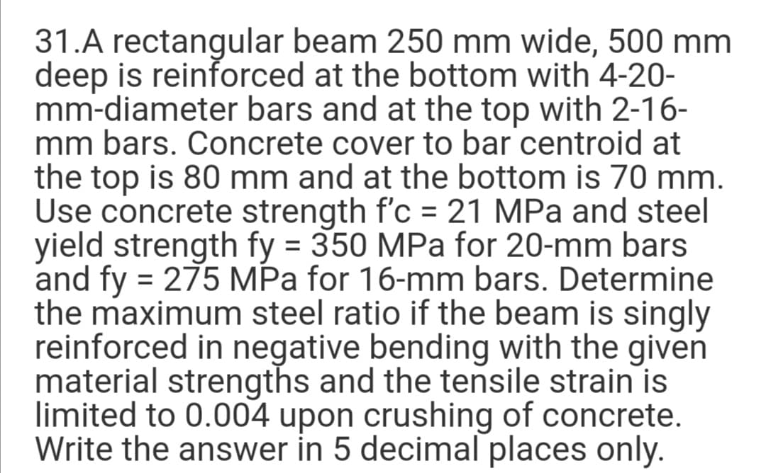 31.A rectangular beam 250 mm wide, 500 mm
deep is reinforced at the bottom with 4-20-
mm-diameter bars and at the top with 2-16-
mm bars. Concrete cover to bar centroid at
the top is 80 mm and at the bottom is 70 mm.
Use concrete strength f'c = 21 MPa and steel
yield strength fy = 350 MPa for 20-mm bars
and fy = 275 MPa for 16-mm bars. Determine
the maximum steel ratio if the beam is singly
reinforced in negative bending with the given
material strengths and the tensile strain is
limited to 0.004 upon crushing of concrete.
Write the answer in 5 decimal places only.
