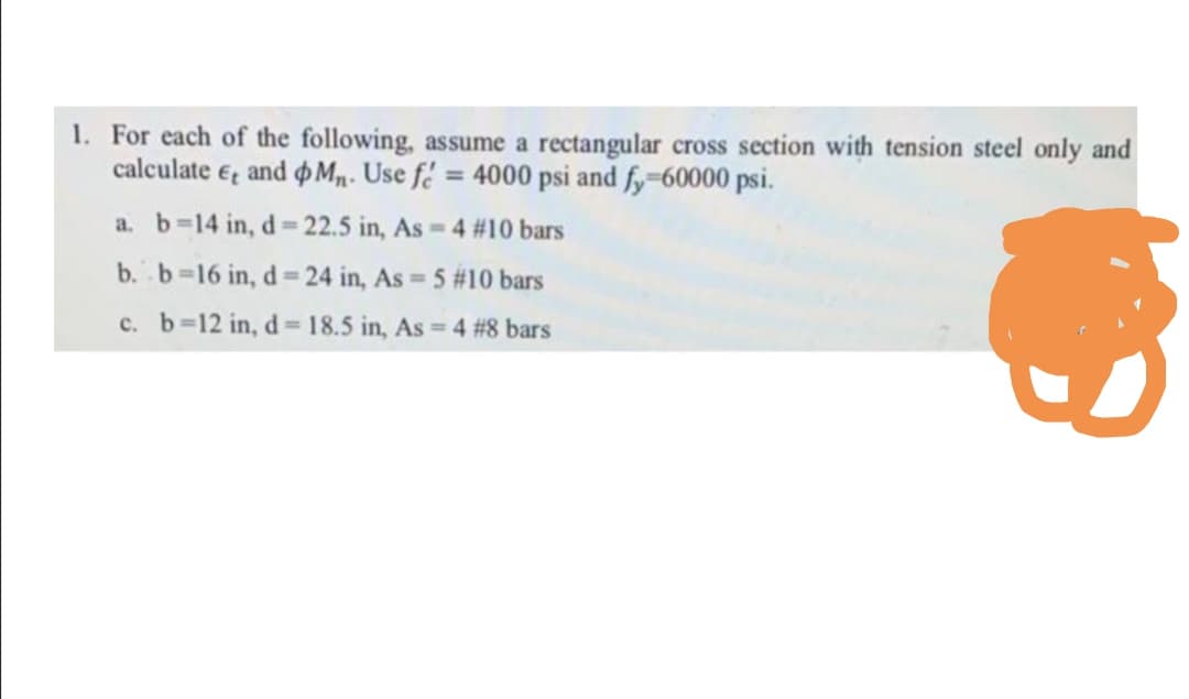 1. For each of the following, assume a rectangular cross section with tension steel only and
calculate e, and M,. Use fé = 4000 psi and fy-60000 psi.
a. b-14 in, d= 22.5 in, As 4 #10 bars
b. b-16 in, d 24 in, As 5 #10 bars
%D
c. b-12 in, d=18.5 in, As 4 #8 bars
%3D
