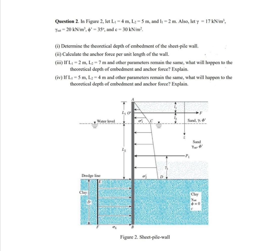 Question 2. In Figure 2, let L1 = 4 m, L2 = 5 m, and l = 2 m. Also, let y = 17 kN/m³,
Ysat = 20 kN/m³, o' = 35°, and c = 30 kN/m².
(i) Determine the theoretical depth of embedment of the sheet-pile wall.
(ii) Calculate the anchor force per unit length of the wall.
(iii) If L1 = 2 m, L2 = 7 m and other parameters remain the same, what will happen to the
theoretical depth of embedment and anchor force? Explain.
(iv) If L1 = 5 m, L2 = 4 m and other parameters remain the same, what will happen to the
theoretical depth of embedment and anchor force? Explain.
A
L, o
Water level
Sand, y, '
Sand
Dredge line
D
Clay
Clay
Yat
= 0
Figure 2. Sheet-pile-wall
