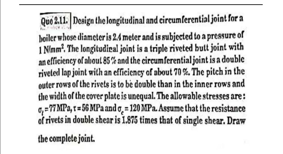 Quo 2.11. Design the longitudinal and circumferential joint for a
boiler whose diameteris 2.4 meter and is subjected to a pressure of
1 N/mm?. The longitudiral joint is a triple riveted butt joint with
an efficiency of about 85% and the circumferentialjoint is a double
riveted lap joint with an efficiency of nbout 70 %. The pitch in the
outer rows of the rivets is to be double than in the inner rows and
the width of the cover plate is unequal. The allowable stresses are:
0,=7 MPa, r = 56 MPa and o̟ = 120 MPa. Asgume that the resistance
of rivets in double shear is 1.875 times that of single shear. Draw
the complete joint.
