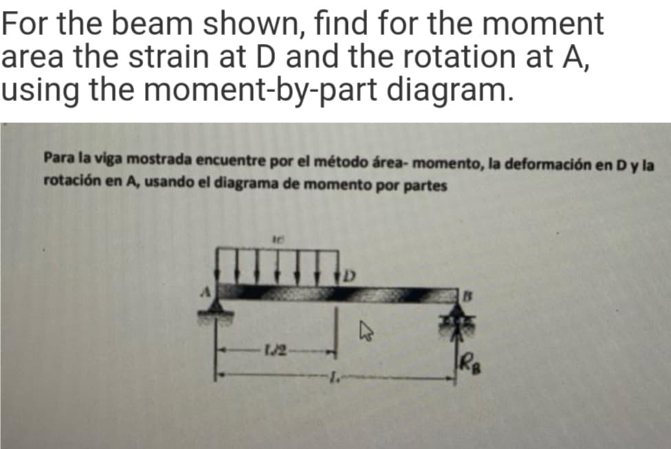 For the beam shown, find for the moment
area the strain at D and the rotation at A,
using the moment-by-part diagram.
Para la viga mostrada encuentre por el método área- momento, la deformación en D y la
rotación en A, usando el diagrama de momento por partes
1/2
