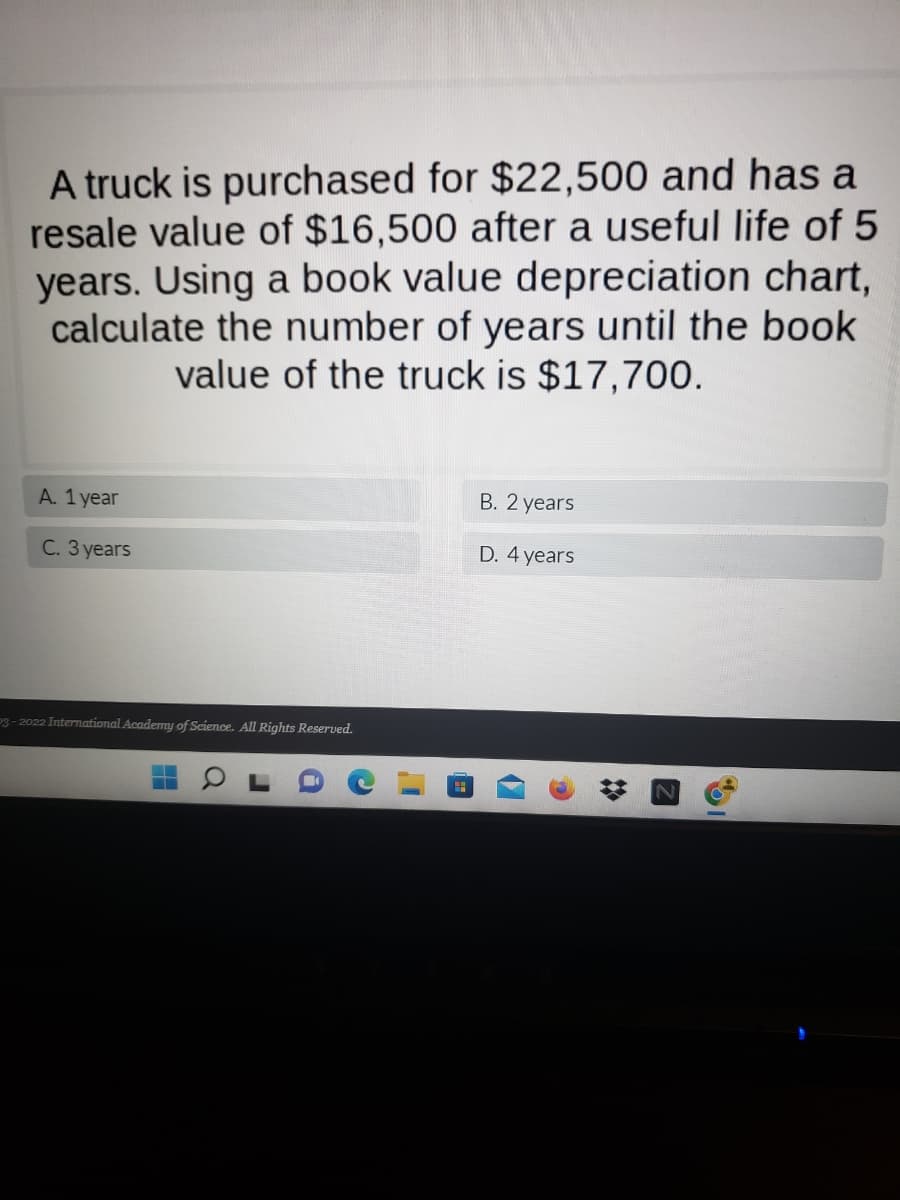 **Depreciation Analysis of a Truck**

A truck is purchased for $22,500 and has a resale value of $16,500 after a useful life of 5 years. Using a book value depreciation chart, calculate the number of years until the book value of the truck is $17,700.

**Options:**
- A. 1 year
- B. 2 years
- C. 3 years
- D. 4 years

---

**Explanation:**

To solve this problem, you will need to understand the concept of depreciation and how to apply it to calculate the book value of an asset over time.

1. **Initial Purchase Price**: $22,500
2. **Resale Value after 5 Years**: $16,500

Depreciation is calculated using the following formula:
\[ \text{Depreciation per year} = \frac{\text{Initial Purchase Price} - \text{Resale Value after Useful Life}}{\text{Useful Life}} \]

Thus, the yearly depreciation amount can be calculated as:
\[ \text{Depreciation per year} = \frac{22,500 - 16,500}{5} = \frac{6,000}{5} = 1,200 \]

Using this information, we can determine the book value of the truck after each year.

- **After 1 Year**: 
\[ \text{Book Value} = 22,500 - 1,200 = 21,300 \]
  
- **After 2 Years**: 
\[ \text{Book Value} = 21,300 - 1,200 = 20,100 \]
  
- **After 3 Years**: 
\[ \text{Book Value} = 20,100 - 1,200 = 18,900 \]
  
- **After 4 Years**: 
\[ \text{Book Value} = 18,900 - 1,200 = 17,700 \]

From this calculation, you can see that the truck reaches a book value of $17,700 after 4 years.

**Answer:**
- D. 4 years

**Source:**
© 2022 International Academy of Science. All Rights Reserved.