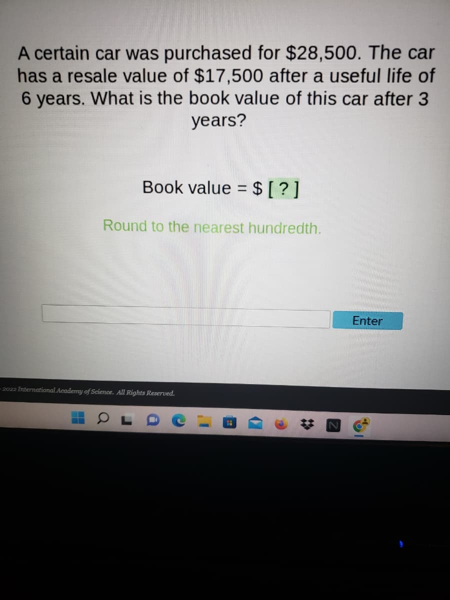 A certain car was purchased for $28,500. The car
has a resale value of $17,500 after a useful life of
6 years. What is the book value of this car after 3
years?
Book value = $ [?]
Round to the nearest hundredth.
-2022 International Academy of Science. All Rights Reserved.
H
☆
Enter